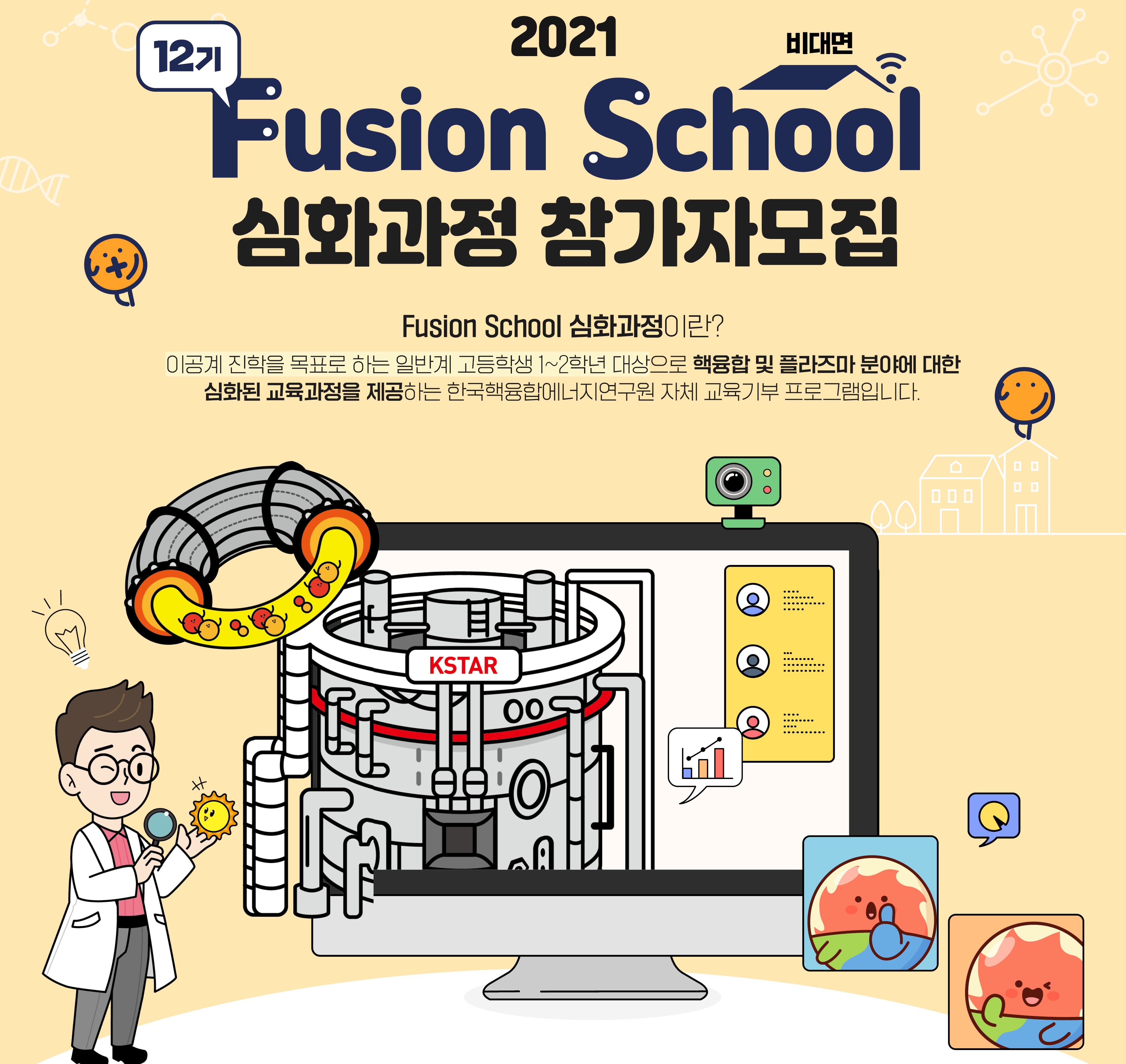 2021 비대면 Fusion School 12기 심화과정 참가자 모집. Fusion Scholl 심화과정이란? 이공계 진학을 목표로 하는 일반계 고등학생 1~2학년 대상으로 핵융합 및 플라즈마 분야에 대한 심화된 교육과정을 제공하는 한국핵융합에너지연구원 자체 교육기부 프로그램입니다.
