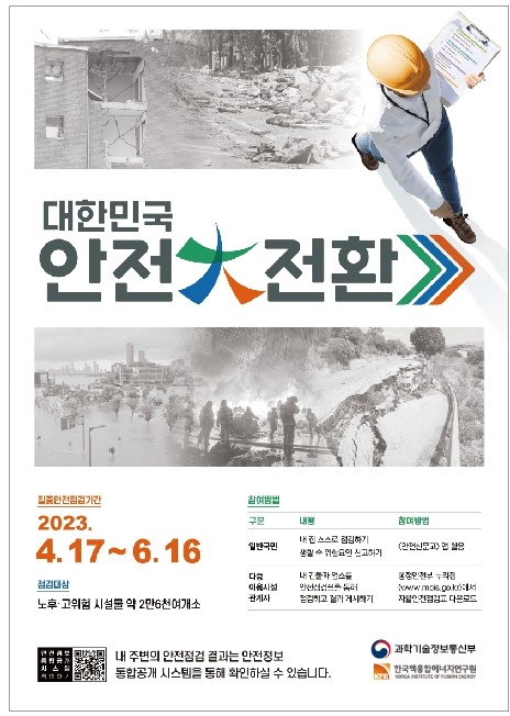 대한민국 안전大전환
집중안전점검기간 2023.4.17 ~ 6.16
점검대상 - 노후·고위험 시설물 약 2만6천여개소
참여방법
일반국민 - 내 집 스스로 점검하기, 생활 속 위험요인 신고하기, 방법: 안전신문고 앱 활용
다중 이용시설 관계자 - 내 건물과 업소를 안전점검표를 통해 점검하고 결과 게시하기, 방법: 행정안전부 누리집(www.mois.go.kr)에서 자율안전점검표 다운로드
내 주변의 안전점검 결과는 안전정보 통합공개 시스템을 통해 확인하실 수 있습니다.