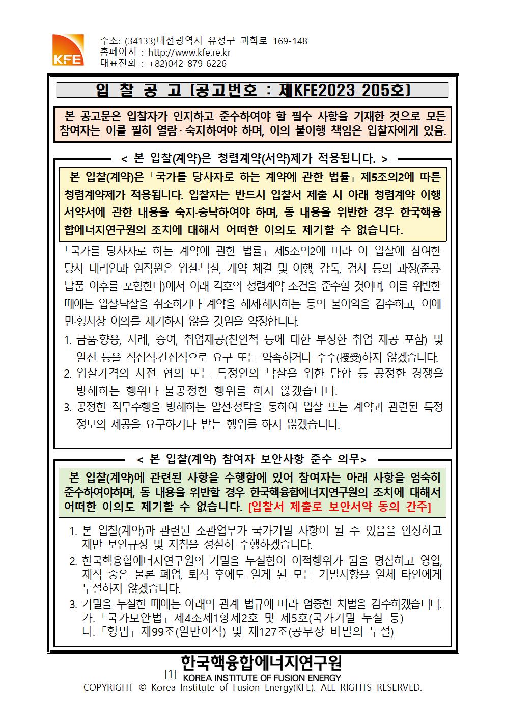 주소: (34133)대전광역시 유성구 과학로 169-148
홈페이지 : http://www.kfe.re.kr
KFE 대표전화: +82)042-879-6226
입찰공고 〔공고번호 : 제KFE2023-205호)
본 공고문은 입찰자가 인지하고 준수하여야 할 필수 사항을 기재한 것으로 모든 참여자는 이를 필히 열람· 숙지하여야 하며, 이의 불이행 책임은 입찰자에게 있음.
< 본 입찰(계약)은 청렴계약(서약)제가 적용됩니다. >
본 입찰(계약)은 「국가를 당사자로 하는 계약에 관한 법률」제5조의2에 따른 청렴계약제가 적용됩니다. 입찰자는 반드시 입찰서 제출 시 아래 청렴계약 이행 서약서에 관한 내용을 숙지·승낙하여야 하며, 동 내용을 위반한 경우 한국핵융 합에너지연구원의 조치에 대해서 어떠한 이의도 제기할 수 없습니다.
「국가를 당사자로 하는 계약에 관한 법률」제5조의2에 따라 이 입찰에 참여한 당사 대리인과 임직원은 입찰·낙찰, 계약 체결 및 이행, 감독, 검사 등의 과정(준공 납품 이후를 포함한다)에서 아래 각호의 청렴계약 조건을 준수할 것이며, 이를 위반한 때에는 입찰·낙찰을 취소하거나 계약을 해제해지하는 등의 불이익을 감수하고, 이에 민·형사상 이의를 제기하지 않을 것임을 약정합니다.
1. 금품·향응, 사례, 증여, 취업제공(친인척 등에 대한 부정한 취업 제공 포함) 및 알선 등을 직접적·간접적으로 요구 또는 약속하거나 수수하지 않겠습니다. 2. 입찰가격의 사전 협의 또는 특정인의 낙찰을 위한 담합 등 공정한 경쟁을 방해하는 행위나 불공정한 행위를 하지 않겠습니다.
3. 공정한 직무수행을 방해하는 알선·청탁을 통하여 입찰 또는 계약과 관련된 특정 정보의 제공을 요구하거나 받는 행위를 하지 않겠습니다.
< 본 입찰(계약) 참여자 보안사항 준수 의무>
본 입찰(계약)에 관련된 사항을 수행함에 있어 참여자는 아래 사항을 엄숙히 준수하여야하며, 동 내용을 위반할 경우 한국핵융합에너지연구원의 조치에 대해서 어떠한 이의도 제기할 수 없습니다. [입찰서 제출로 보안서약 동의 간주]
1. 본 입찰(계약)과 관련된 소관업무가 국가기밀 사항이 될 수 있음을 인정하고 제반 보안규정 및 지침을 성실히 수행하겠습니다.
2. 한국핵융합에너지연구원의 기밀을 누설함이 이적행위가 됨을 명심하고 영업, 재직 중은 물론 폐업, 퇴직 후에도 알게 된 모든 기밀사항을 일체 타인에게 누설하지 않겠습니다.
3. 기밀을 누설한 때에는 아래의 관계 법규에 따라 엄중한 처벌을 감수하겠습니다. 가. 「국가보안법」 제4조제1항제2호 및 제5호(국가기밀 누설 등) 나. 「형법」제99조(일반이적) 및 제127조(공무상 비밀의 누설)
한국핵융합에너지연구원
[1] KOREA INSTITUTE OF FUSION ENERGY
COPYRIGHT © Korea Institute of Fusion Energy(KFE). ALL RIGHTS RESERVED.
