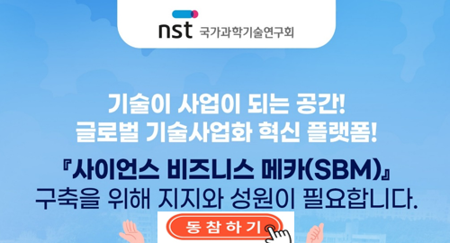 사이언스 비즈니스 메카(SBM) 추진 동의 동참 요청(~5/16(금))기술이 사업이 되는 공간!글로벌 기술사업화 혁신 플랫폼!&apos;사이언스 비즈니스 메카(SBM)&apos;구축을 위해 지지와 성원이 필요합니다.국가과학기술연구회(NST)에서는 대덕연구단지 내 출연(연) 공동관리아파트 부지를 활용하여 연구자들의 연구성과가 원활하게 기술사업화로 이어질 수 있도록 도와주는 원스톱 지원플랫폼을 구축하고자 합니다.많은 과학기술인의 참여 바랍니다.국 가 과 학 기 술 연 구 회